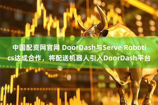 中国配资网官网 DoorDash与Serve Robotics达成合作，将配送机器人引入DoorDash平台