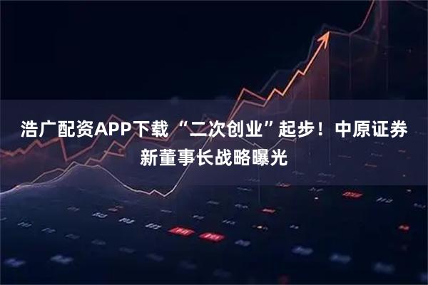 浩广配资APP下载 “二次创业”起步！中原证券新董事长战略曝光