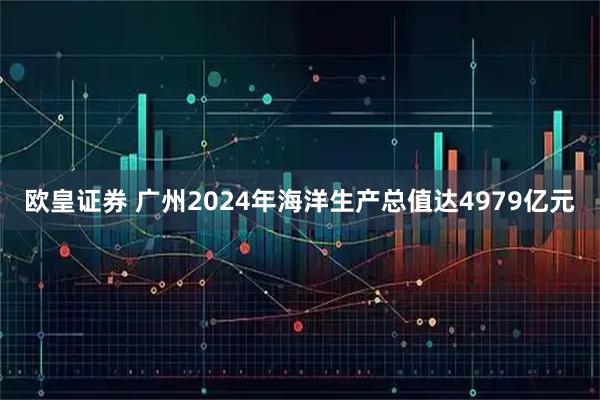 欧皇证券 广州2024年海洋生产总值达4979亿元