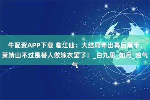 牛配资APP下载 临江仙：大结局牵出幕后黑手，萧靖山不过是替人做嫁衣罢了！_白九思_如月_浊气