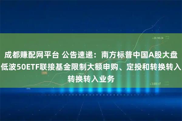 成都赚配网平台 公告速递：南方标普中国A股大盘红利低波50ETF联接基金限制大额申购、定投和转换转入业务