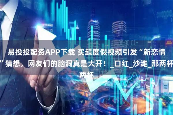 易投投配资APP下载 买超度假视频引发“新恋情”猜想，网友们的脑洞真是大开！_口红_沙滩_那两杯