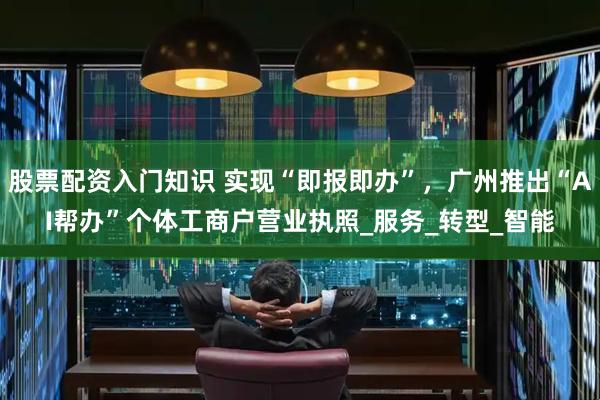 股票配资入门知识 实现“即报即办”，广州推出“AI帮办”个体工商户营业执照_服务_转型_智能