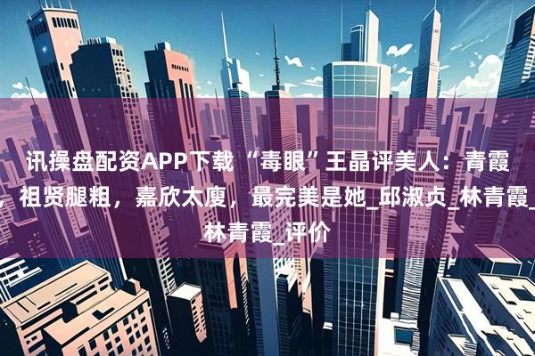 讯操盘配资APP下载 “毒眼”王晶评美人：青霞像男，祖贤腿粗，嘉欣太廋，最完美是她_邱淑贞_林青霞_评价