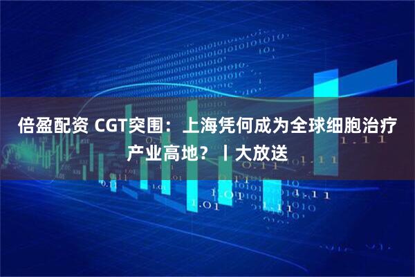 倍盈配资 CGT突围：上海凭何成为全球细胞治疗产业高地？丨大放送