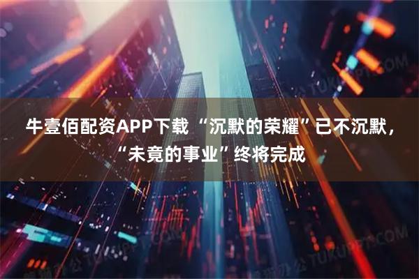 牛壹佰配资APP下载 “沉默的荣耀”已不沉默，“未竟的事业”终将完成