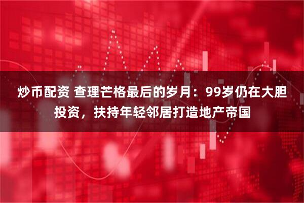炒币配资 查理芒格最后的岁月：99岁仍在大胆投资，扶持年轻邻居打造地产帝国