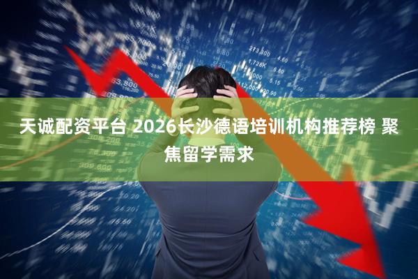 天诚配资平台 2026长沙德语培训机构推荐榜 聚焦留学需求