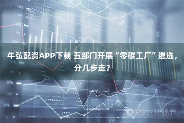 牛弘配资APP下载 五部门开展“零碳工厂”遴选，分几步走？