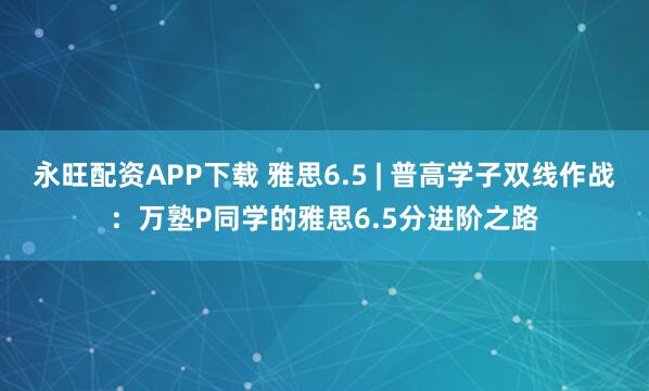 永旺配资APP下载 雅思6.5 | 普高学子双线作战：万塾P同学的雅思6.5分进阶之路