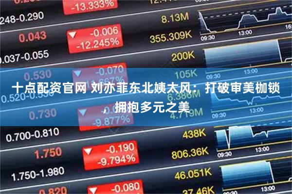 十点配资官网 刘亦菲东北姨太风：打破审美枷锁，拥抱多元之美