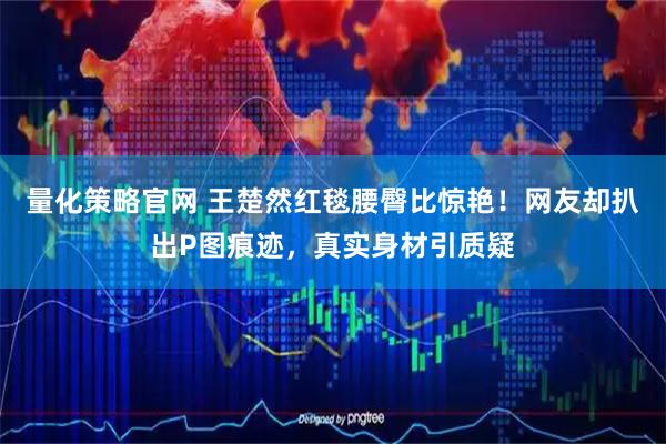 量化策略官网 王楚然红毯腰臀比惊艳！网友却扒出P图痕迹，真实身材引质疑