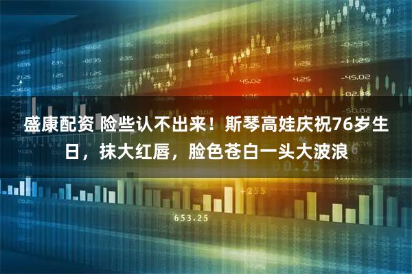 盛康配资 险些认不出来！斯琴高娃庆祝76岁生日，抹大红唇，脸色苍白一头大波浪