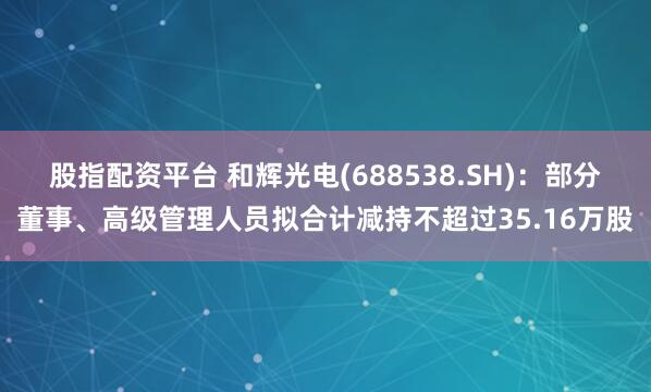 股指配资平台 和辉光电(688538.SH)：部分董事、高级管理人员拟合计减持不超过35.16万股