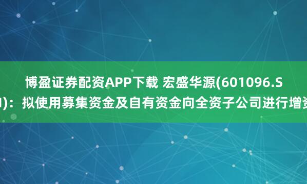 博盈证券配资APP下载 宏盛华源(601096.SH)：拟使用募集资金及自有资金向全资子公司进行增资