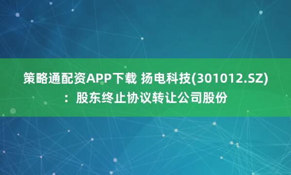 策略通配资APP下载 扬电科技(301012.SZ)：股东终止协议转让公司股份