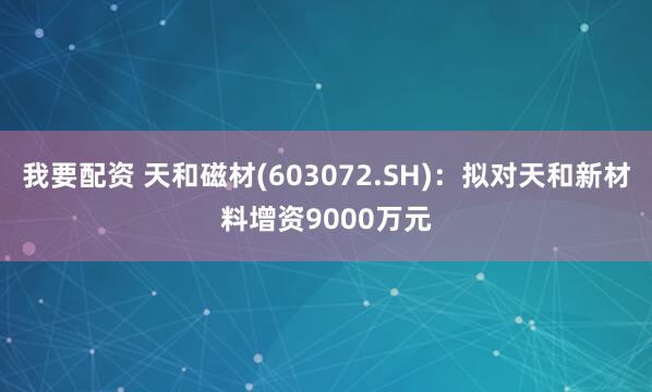 我要配资 天和磁材(603072.SH)：拟对天和新材料增资9000万元