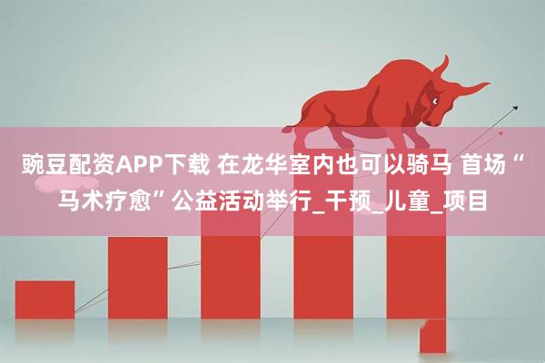 豌豆配资APP下载 在龙华室内也可以骑马 首场“马术疗愈”公益活动举行_干预_儿童_项目