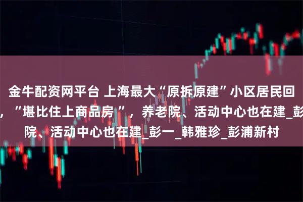 金牛配资网平台 上海最大“原拆原建”小区居民回家啦！蜗居换电梯房，“堪比住上商品房 ”，养老院、活动中心也在建_彭一_韩雅珍_彭浦新村