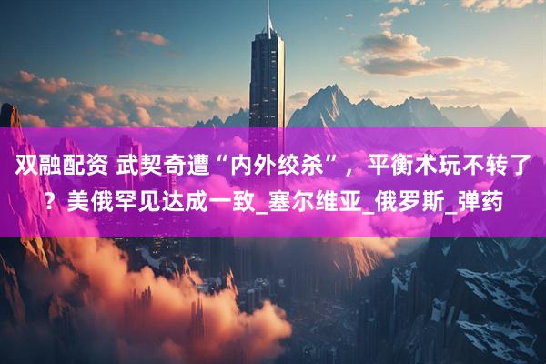双融配资 武契奇遭“内外绞杀”，平衡术玩不转了？美俄罕见达成一致_塞尔维亚_俄罗斯_弹药