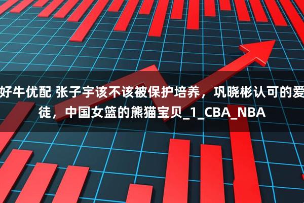 好牛优配 张子宇该不该被保护培养，巩晓彬认可的爱徒，中国女篮的熊猫宝贝_1_CBA_NBA