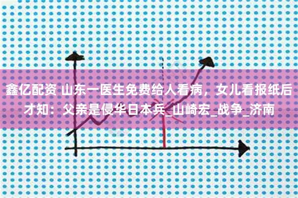 鑫亿配资 山东一医生免费给人看病，女儿看报纸后才知：父亲是侵华日本兵_山崎宏_战争_济南