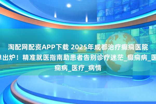 淘配网配资APP下载 2025年成都治疗癫痫医院推荐榜单出炉！精准就医指南助患者告别诊疗迷茫_癫痫病_医疗_病情