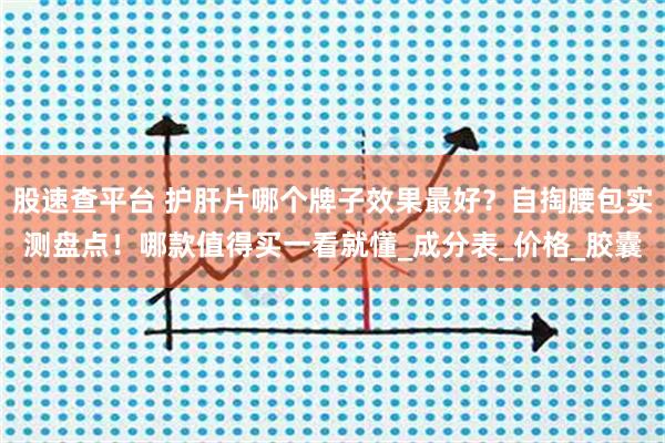 股速查平台 护肝片哪个牌子效果最好？自掏腰包实测盘点！哪款值得买一看就懂_成分表_价格_胶囊