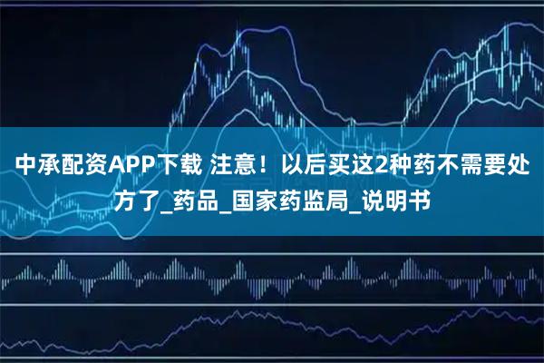 中承配资APP下载 注意！以后买这2种药不需要处方了_药品_国家药监局_说明书