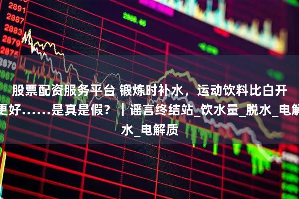 股票配资服务平台 锻炼时补水，运动饮料比白开水更好……是真是假？｜谣言终结站_饮水量_脱水_电解质