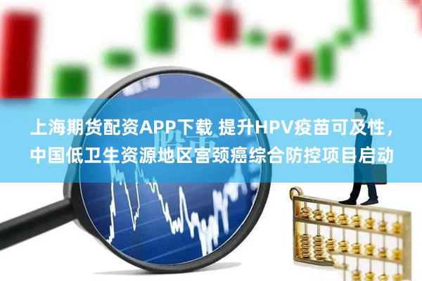 上海期货配资APP下载 提升HPV疫苗可及性，中国低卫生资源地区宫颈癌综合防控项目启动