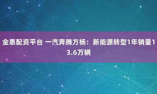 金惠配资平台 一汽奔腾方杨：新能源转型1年销量13.6万辆