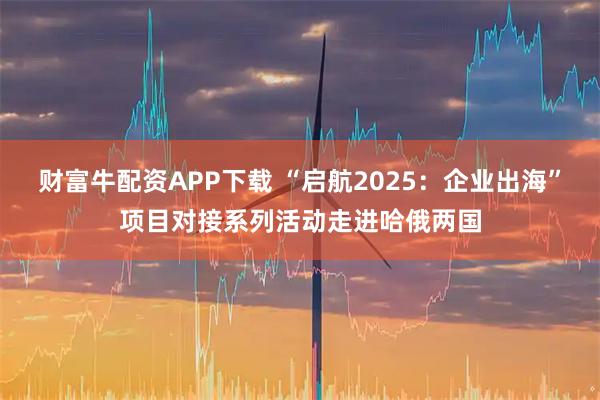 财富牛配资APP下载 “启航2025：企业出海”项目对接系列活动走进哈俄两国
