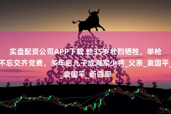 实盘配资公司APP下载 他35岁壮烈牺牲，举枪自尽前不忘交齐党费，多年后儿子成海军少将_父亲_袁国平_新四军