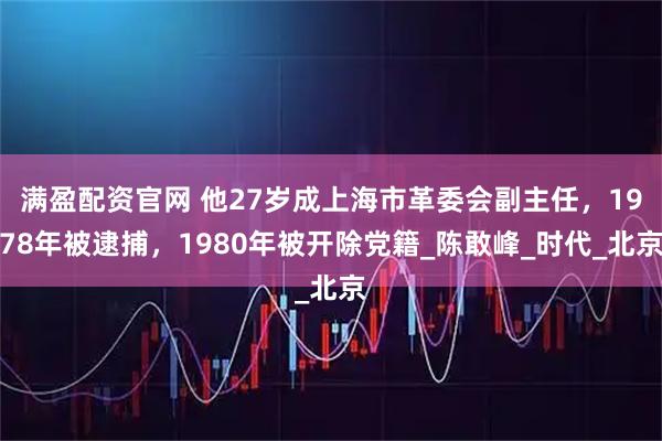 满盈配资官网 他27岁成上海市革委会副主任，1978年被逮捕，1980年被开除党籍_陈敢峰_时代_北京