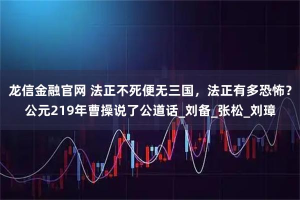 龙信金融官网 法正不死便无三国，法正有多恐怖？公元219年曹操说了公道话_刘备_张松_刘璋