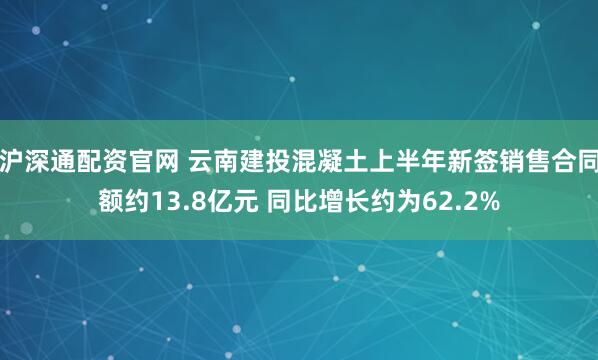 沪深通配资官网 云南建投混凝土上半年新签销售合同额约13.8亿元 同比增长约为62.2%