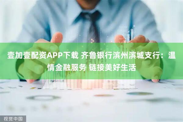 壹加壹配资APP下载 齐鲁银行滨州滨城支行：温情金融服务 链接美好生活