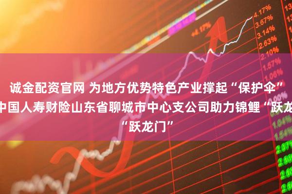 诚金配资官网 为地方优势特色产业撑起“保护伞”——中国人寿财险山东省聊城市中心支公司助力锦鲤“跃龙门”