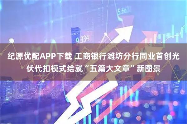 纪源优配APP下载 工商银行潍坊分行同业首创光伏代扣模式绘就“五篇大文章”新图景