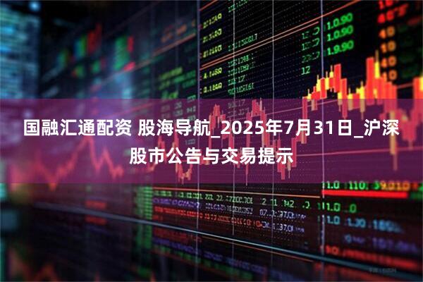 国融汇通配资 股海导航_2025年7月31日_沪深股市公告与交易提示