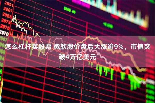 怎么杠杆买股票 微软股价盘后大涨逾9%，市值突破4万亿美元