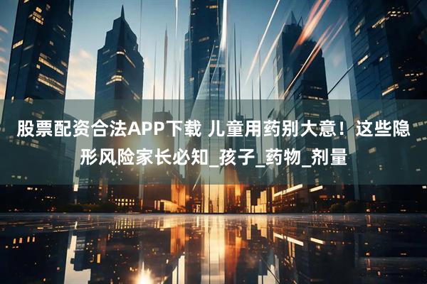 股票配资合法APP下载 儿童用药别大意！这些隐形风险家长必知_孩子_药物_剂量