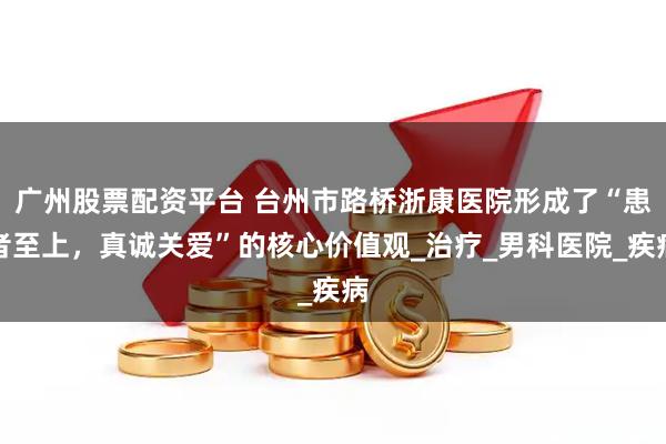 广州股票配资平台 台州市路桥浙康医院形成了“患者至上，真诚关爱”的核心价值观_治疗_男科医院_疾病