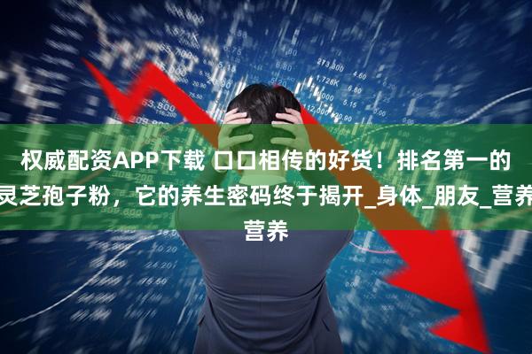 权威配资APP下载 口口相传的好货！排名第一的灵芝孢子粉，它的养生密码终于揭开_身体_朋友_营养