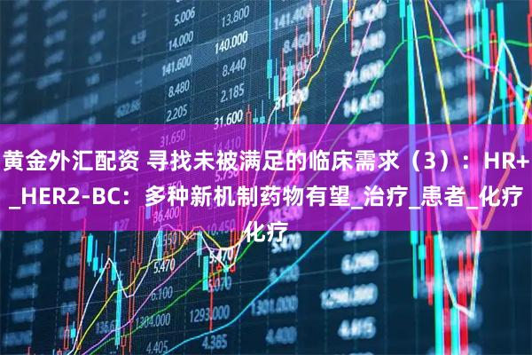 黄金外汇配资 寻找未被满足的临床需求（3）：HR+_HER2-BC：多种新机制药物有望_治疗_患者_化疗