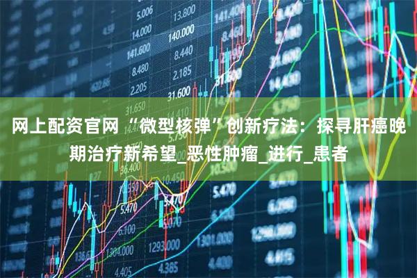 网上配资官网 “微型核弹”创新疗法:探寻肝癌晚期治疗新希望_恶性肿瘤_进行_患者