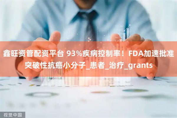 鑫旺资管配资平台 93%疾病控制率！FDA加速批准突破性抗癌小分子_患者_治疗_grants