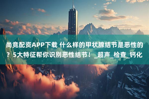 尚竞配资APP下载 什么样的甲状腺结节是恶性的?5大特征帮你识别恶性结节!_超声_检查_钙化